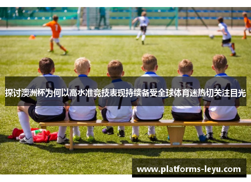 探讨澳洲杯为何以高水准竞技表现持续备受全球体育迷热切关注目光