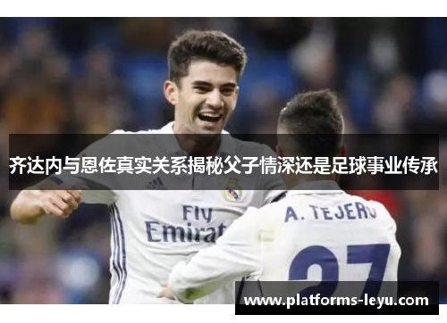 齐达内与恩佐真实关系揭秘父子情深还是足球事业传承 齐达内与恩佐真实关系揭秘父子情深还是足球事业传承